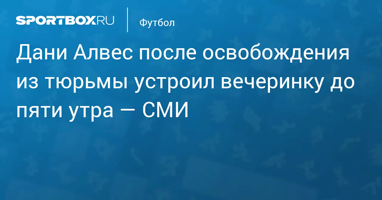 Дани Алвес после освобождения из тюрьмы устроил вечеринку до пяти утра — СМИ