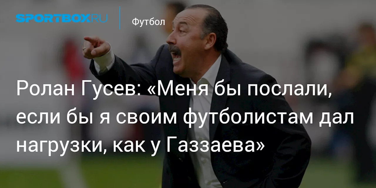 Ролан Гусев: «Меня бы послали, если бы я своим футболистам дал нагрузки, как у Газзаева»