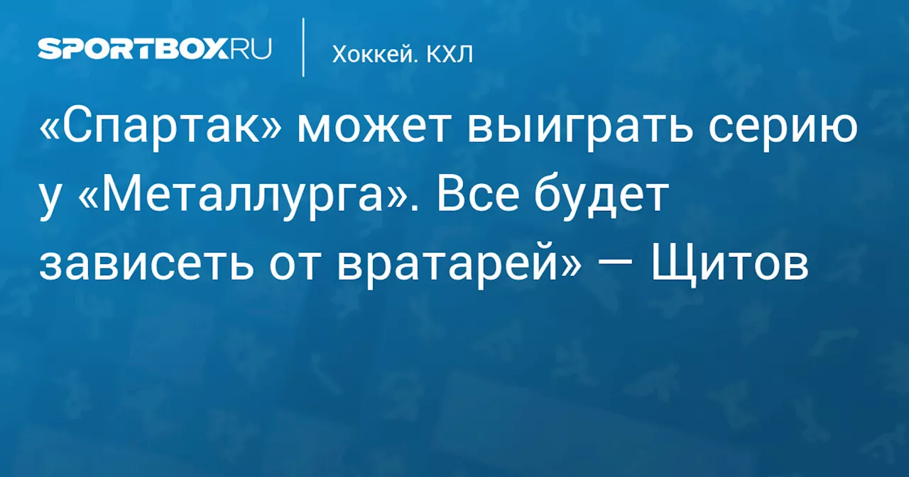 «Спартак» может выиграть серию у «Металлурга». Все будет зависеть от вратарей» — Щитов