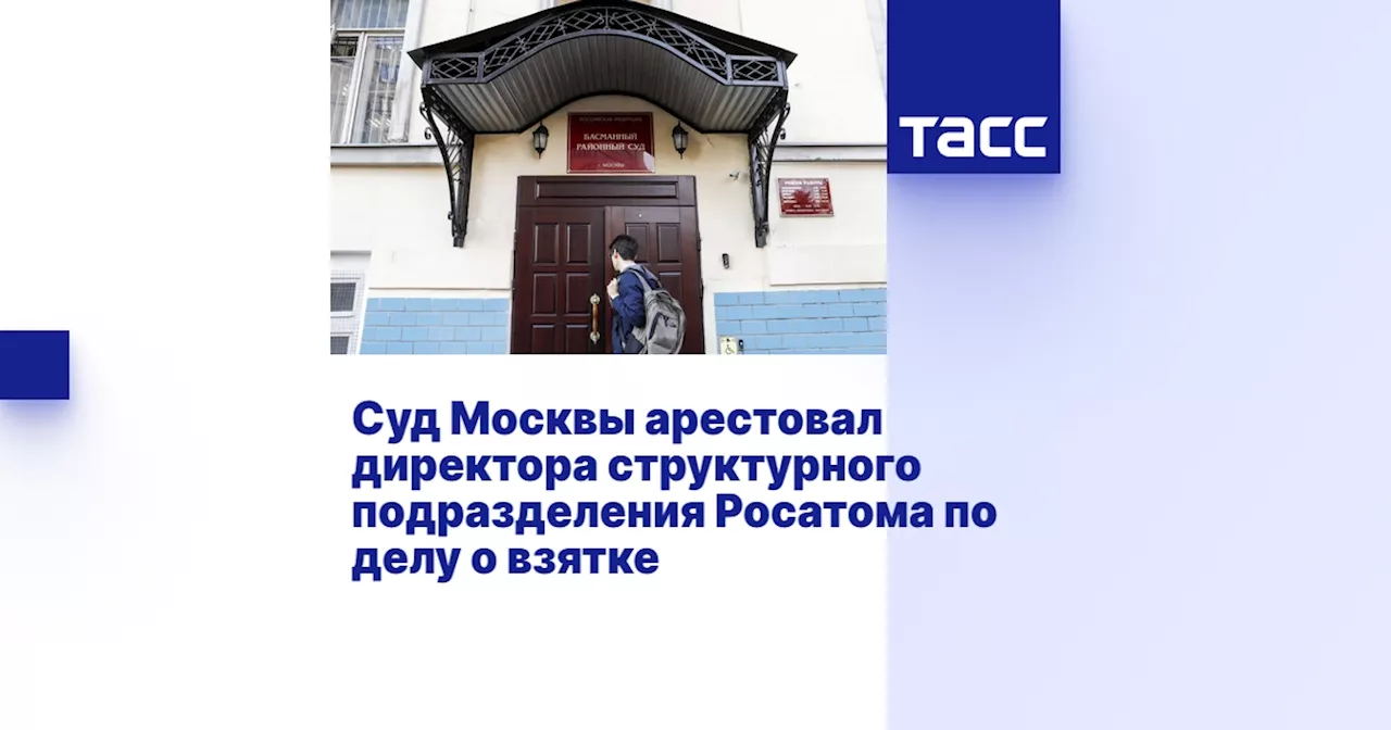 Суд Москвы арестовал директора структурного подразделения Росатома по делу о взятке