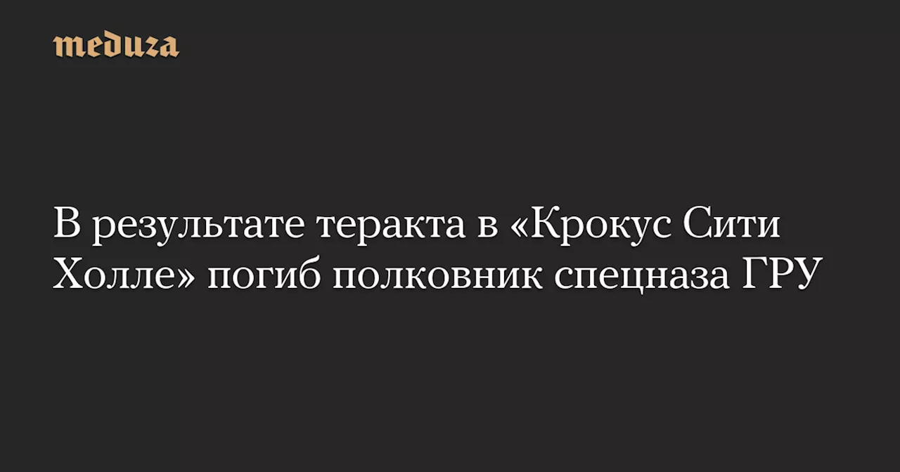 В результате теракта в «Крокус Сити Холле» погиб полковник спецназа ГРУ — Meduza