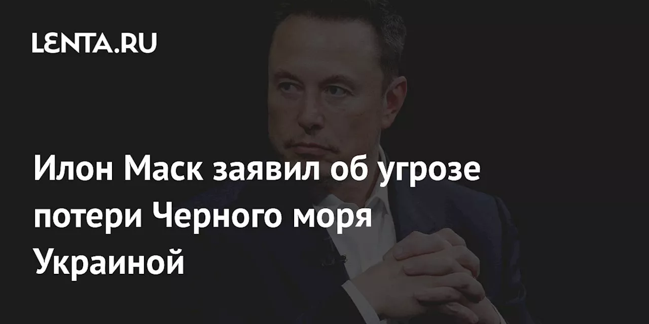 Илон Маск заявил об угрозе потери Черного моря Украиной