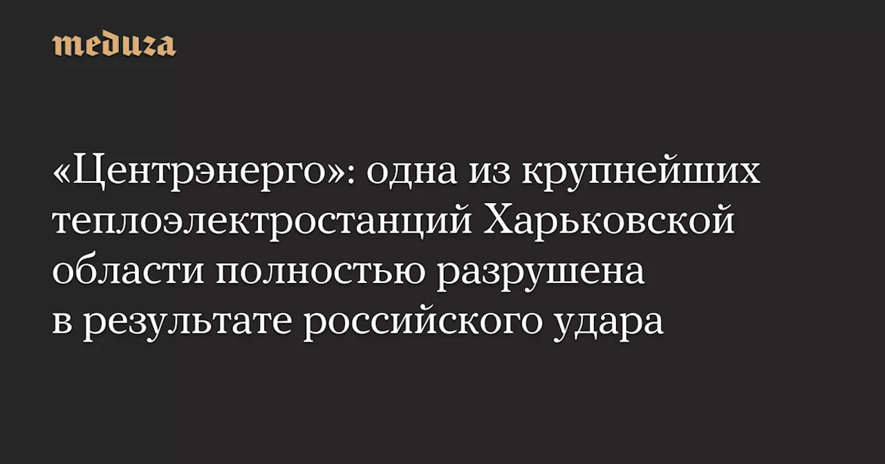 «Центрэнерго»: одна из крупнейших теплоэлектростанций Харьковской области полностью разрушена в результате российского удара — Meduza