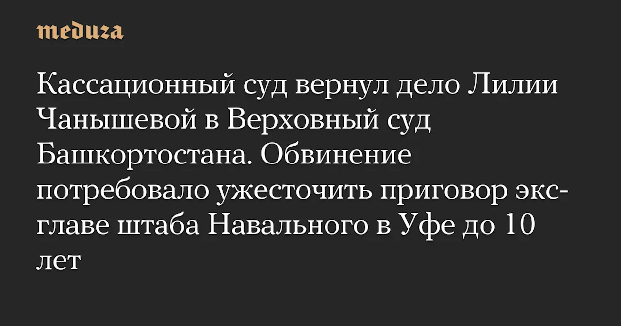 Кассационный суд вернул дело Лилии Чанышевой в Верховный суд Башкортостана. Обвинение потребовало ужесточить приговор экс-главе штаба Навального в Уфе до 10 лет — Meduza