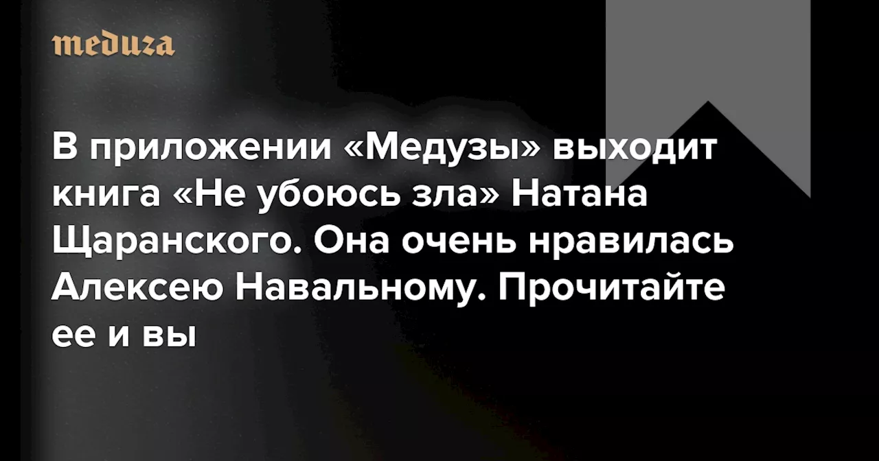 В приложении «Медузы» выходит книга «Не убоюсь зла» советского диссидента и израильского министра Натана Щаранского Она очень нравилась Алексею Навальному. Прочитайте ее и вы — Meduza