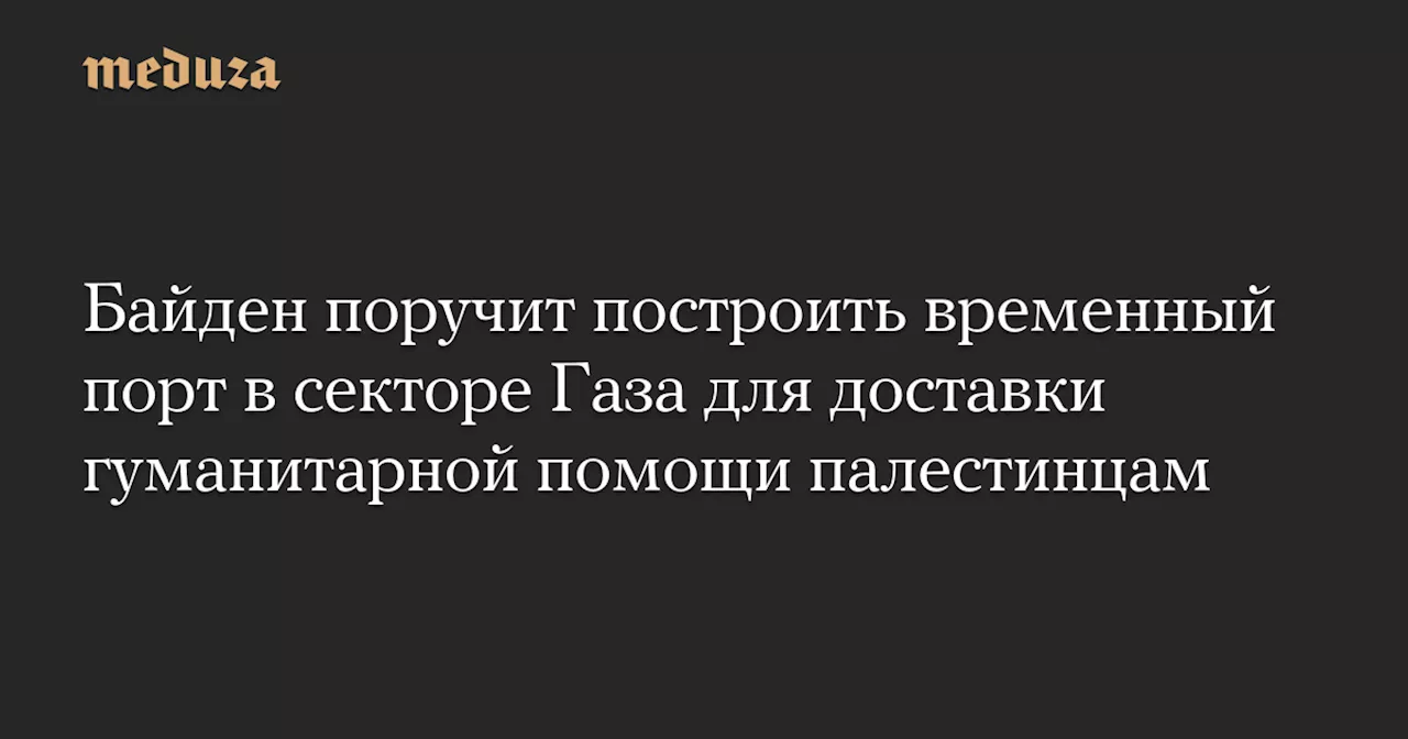 Байден поручит построить временный порт в секторе Газа для доставки гуманитарной помощи палестинцам — Meduza