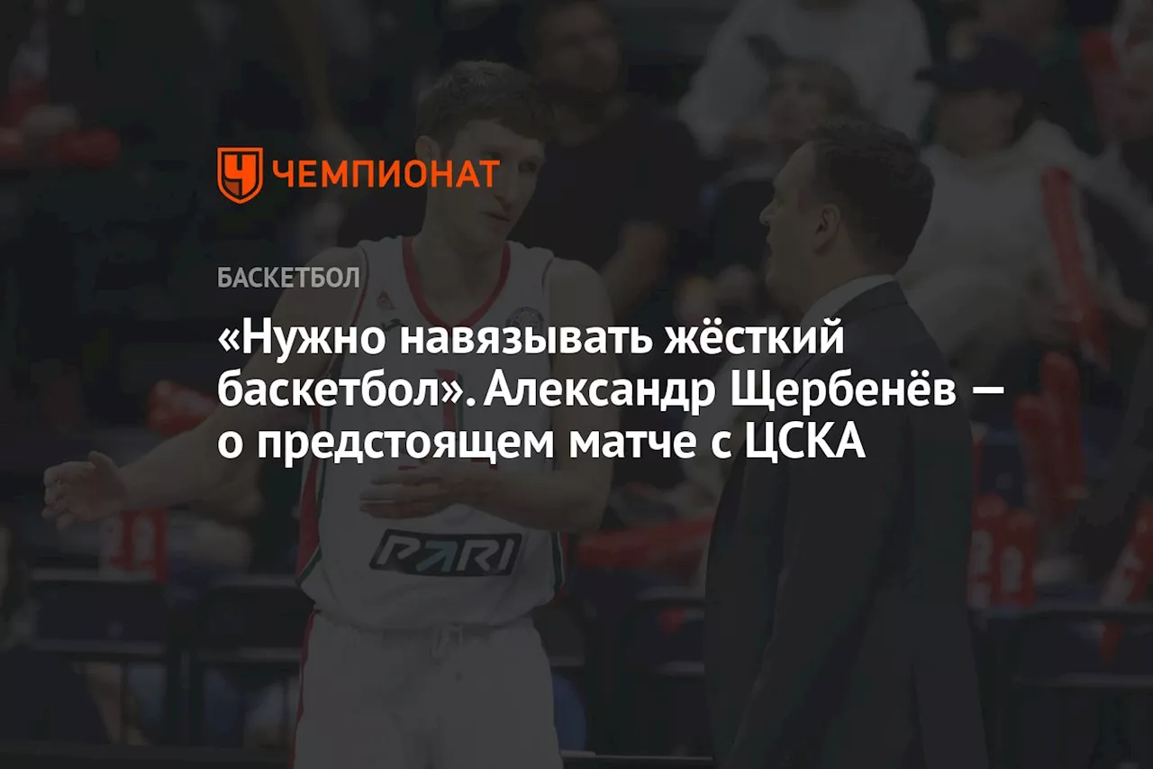 «Нужно навязывать жёсткий баскетбол». Александр Щербенёв — о предстоящем матче с ЦСКА