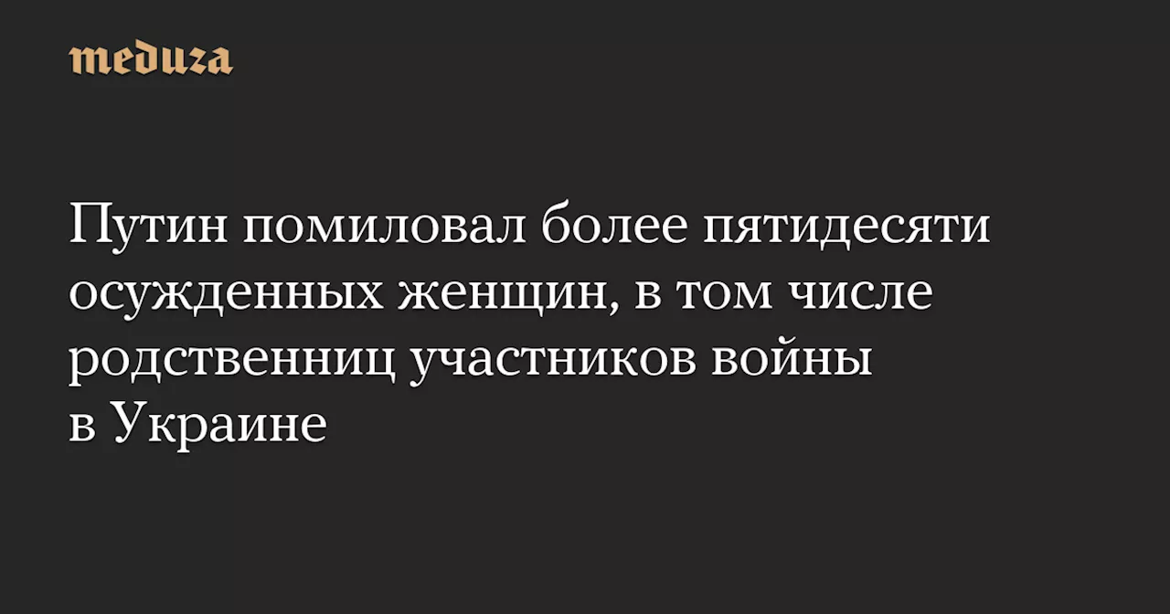 Путин помиловал более пятидесяти осужденных женщин, в том числе родственниц участников войны в Украине — Meduza