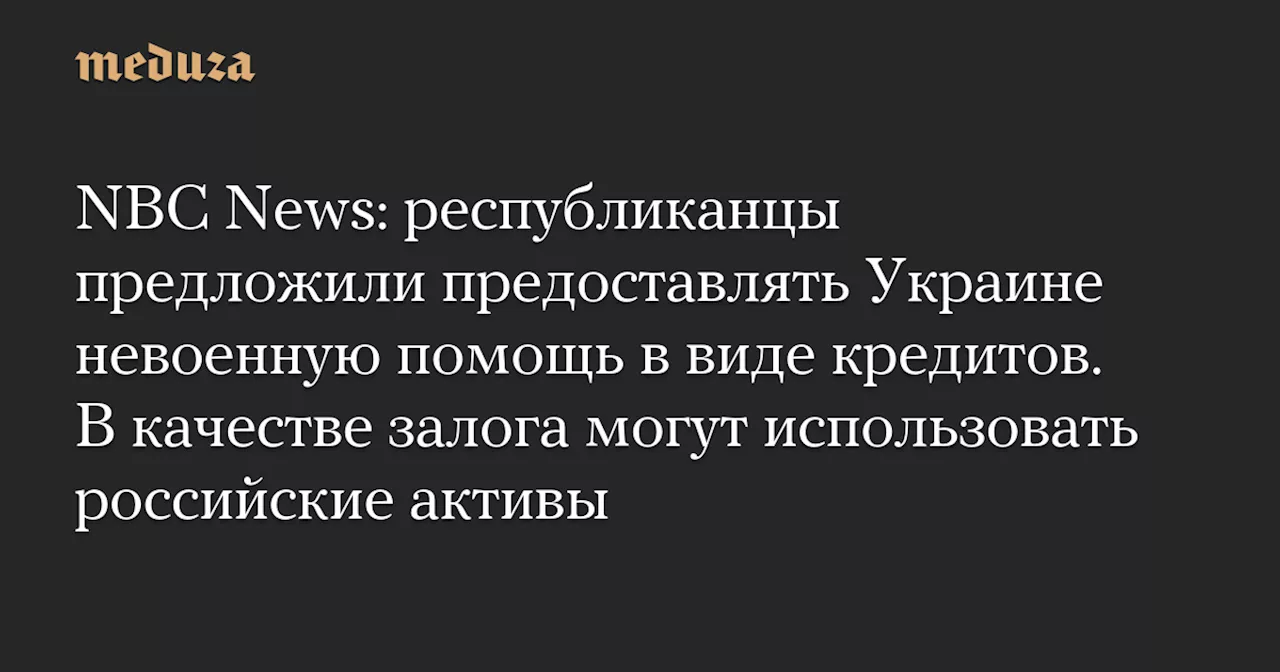 NBC News: республиканцы предложили предоставлять Украине невоенную помощь в виде кредитов. В качестве залога могут использовать российские активы — Meduza