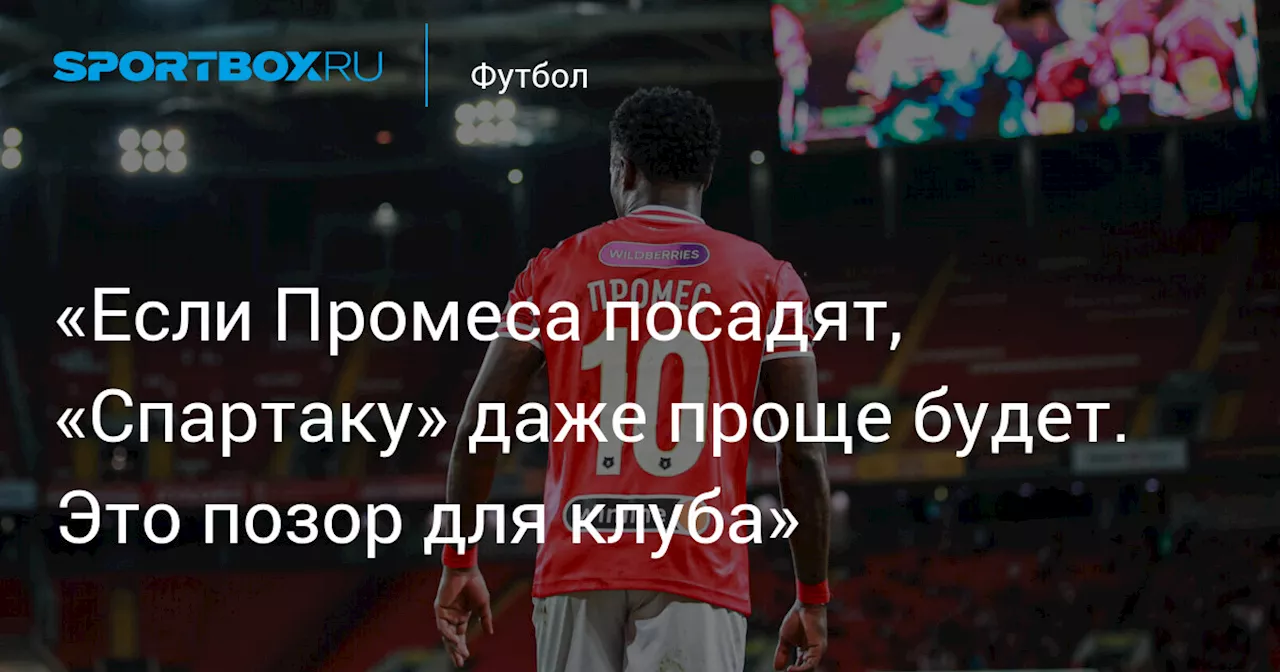 «Если Промеса посадят, «Спартаку» даже проще будет. Это позор для клуба»