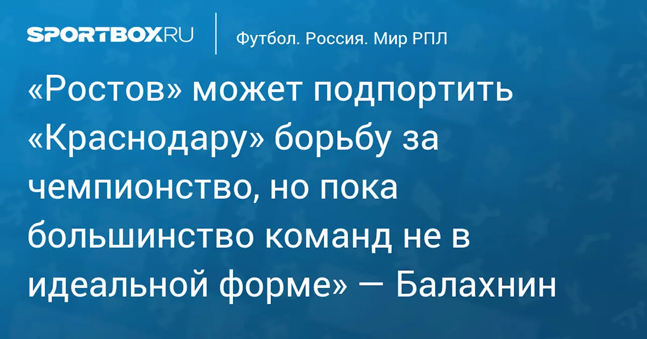 «Ростов» может подпортить «Краснодару» борьбу за чемпионство, но пока большинство команд не в идеальной форме» — Балахнин