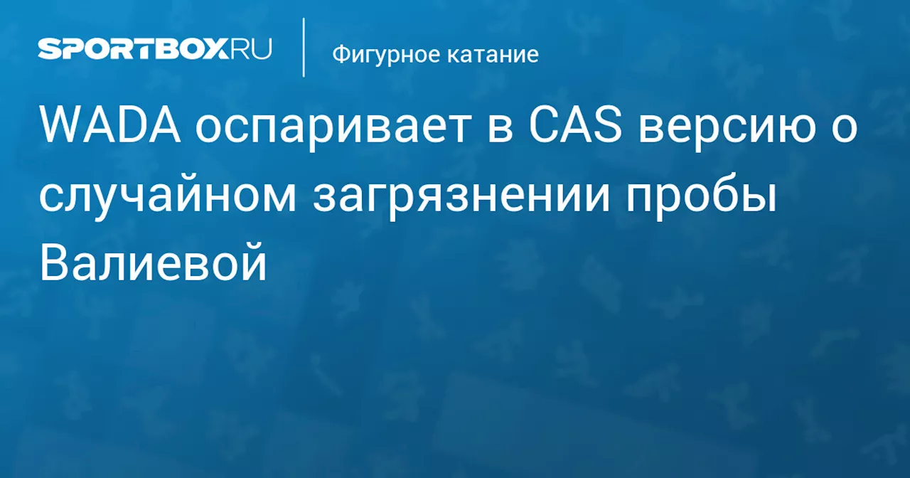 WADA оспаривает в CAS версию о случайном загрязнении пробы Валиевой