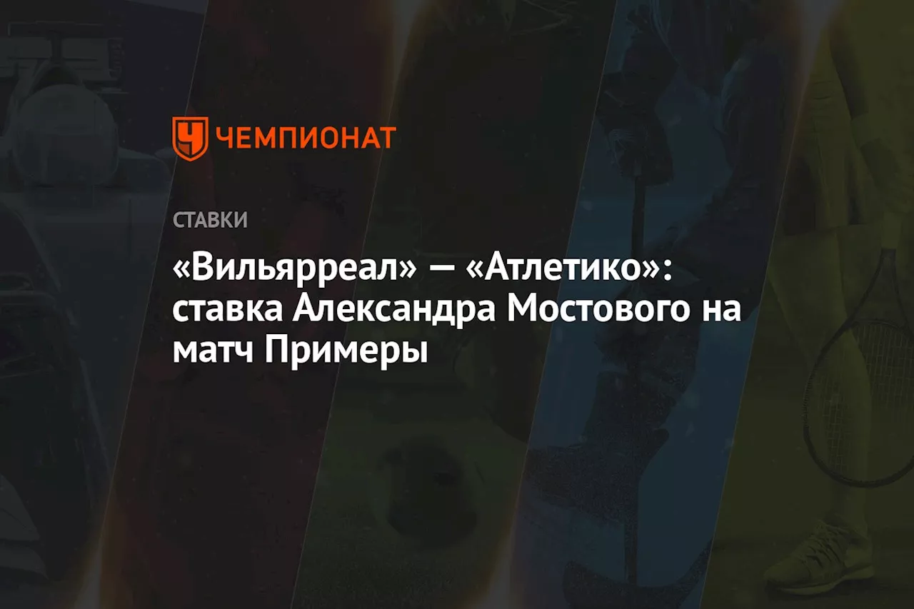 «Вильярреал» — «Атлетико»: ставка Александра Мостового на матч Примеры