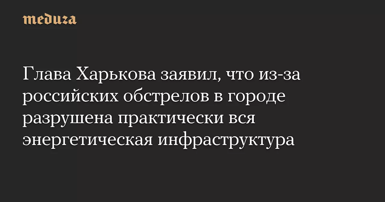 Глава Харькова заявил, что из-за российских обстрелов в городе разрушена практически вся энергетическая инфраструктура — Meduza