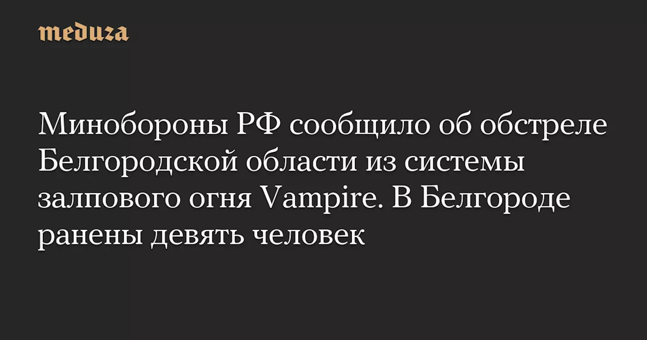 Минобороны РФ сообщило об обстреле Белгородской области из системы залпового огня Vampire. В Белгороде ранены девять человек — Meduza