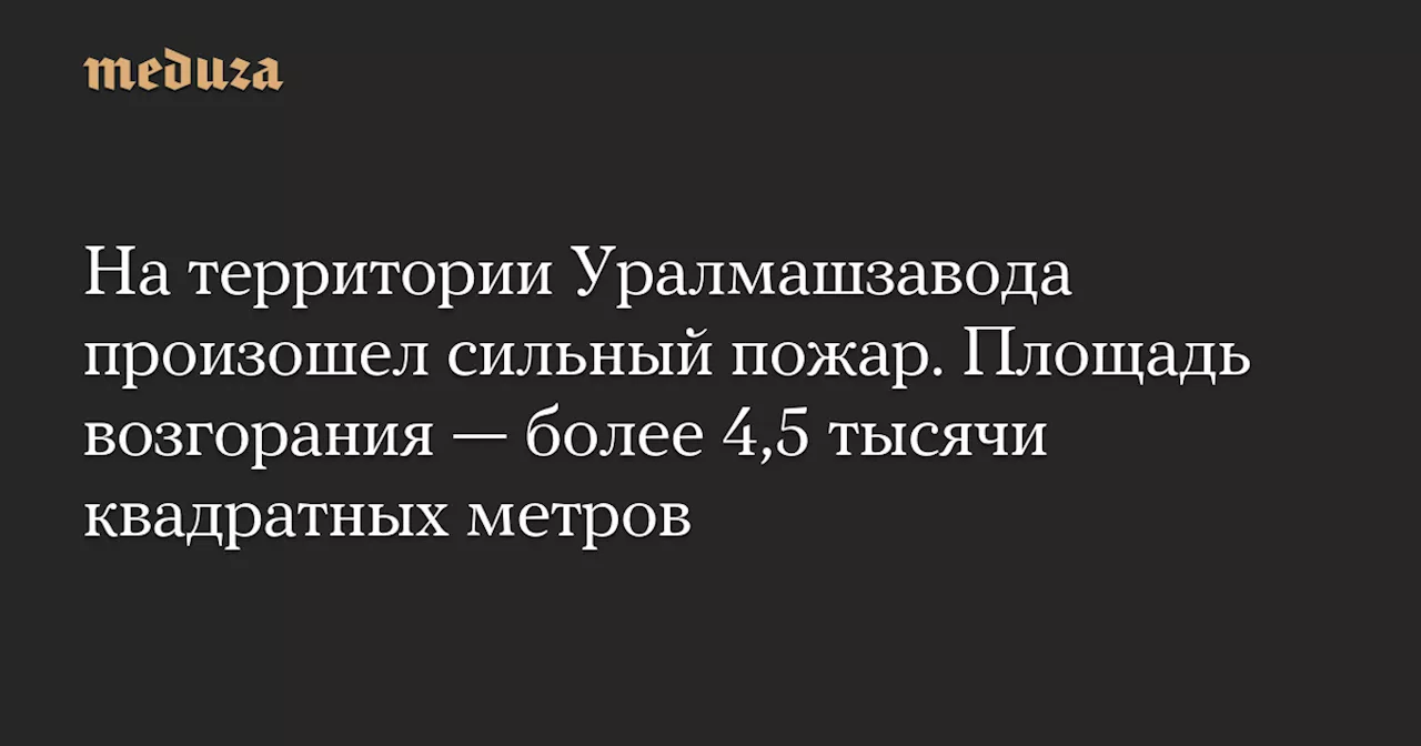 На территории Уралмашзавода произошел сильный пожар. Площадь возгорания — более 4,5 тысячи квадратных метров — Meduza