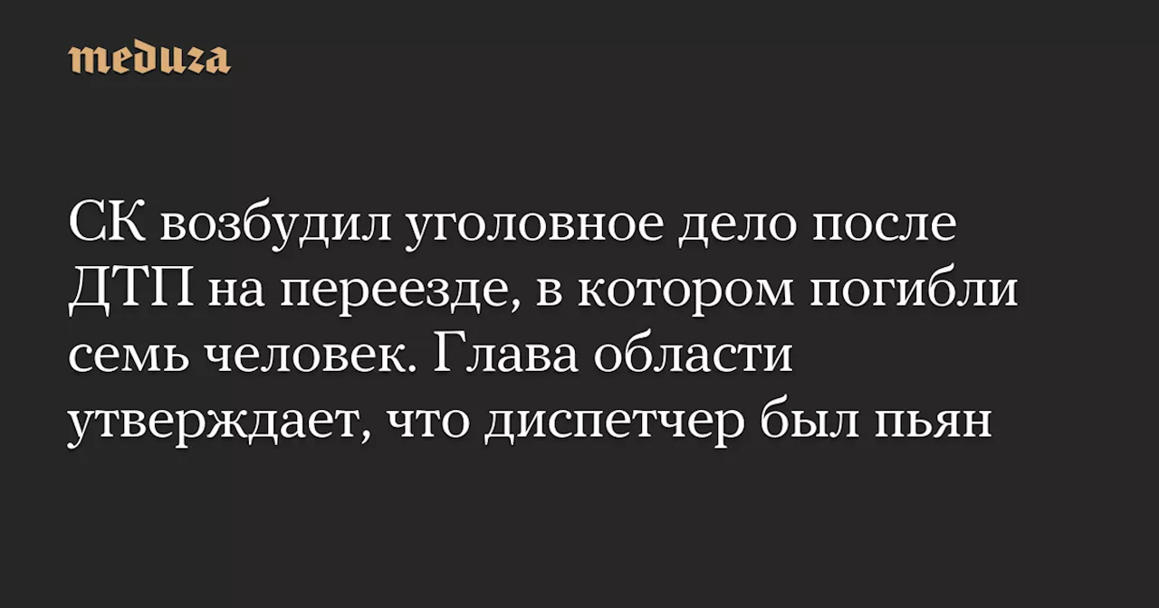 СК возбудил уголовное дело после ДТП на переезде, в котором погибли семь человек. Глава области утверждает, что диспетчер был пьян — Meduza