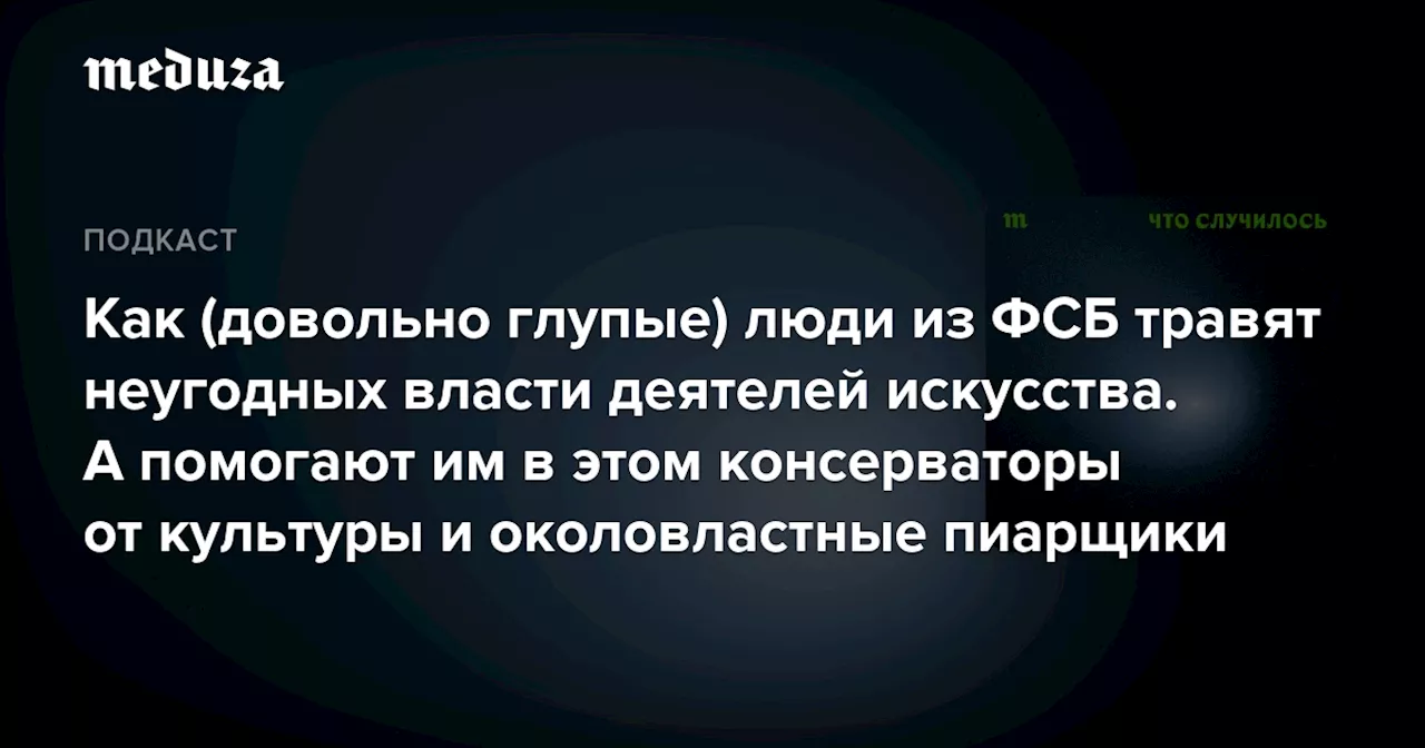 Как (довольно глупые) люди из ФСБ травят неугодных власти деятелей искусства. А помогают им в этом консерваторы от культуры и околовластные пиарщики — Meduza