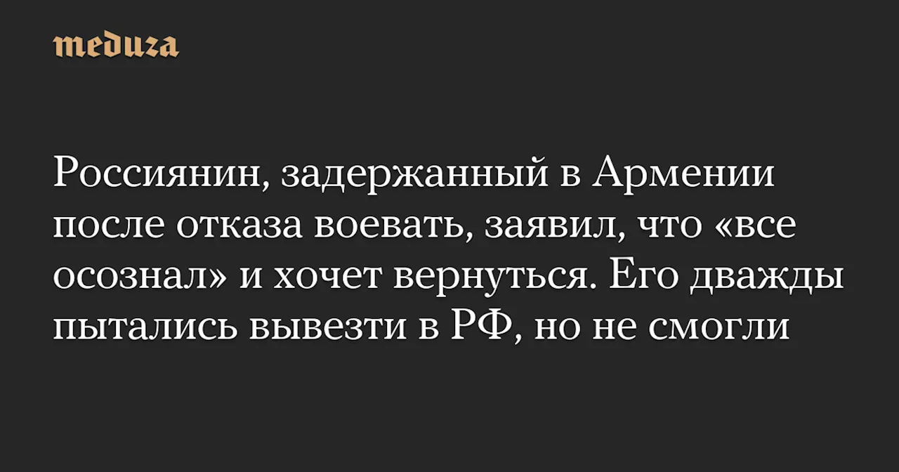 Россиянин, задержанный в Армении после отказа воевать, заявил, что «все осознал» и хочет вернуться. Его дважды пытались вывезти в РФ, но не смогли — Meduza