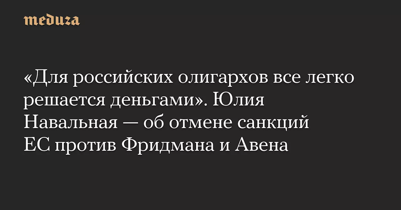 «Для российских олигархов все легко решается деньгами». Юлия Навальная — об отмене санкций ЕС против Фридмана и Авена — Meduza