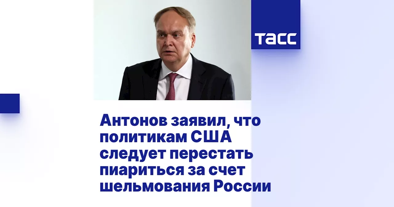 Антонов заявил, что политикам США следует перестать пиариться за счет шельмования России