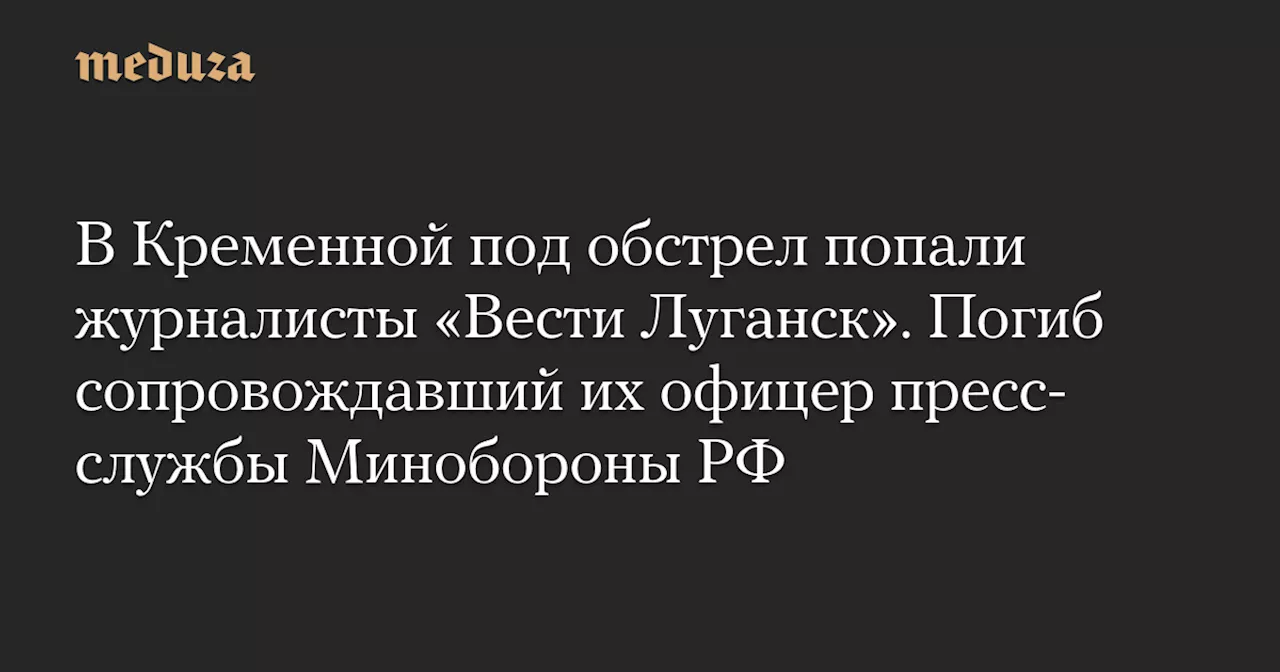 В Кременной под обстрел попали журналисты «Вести Луганск». Погиб сопровождавший их офицер пресс-службы Минобороны РФ — Meduza