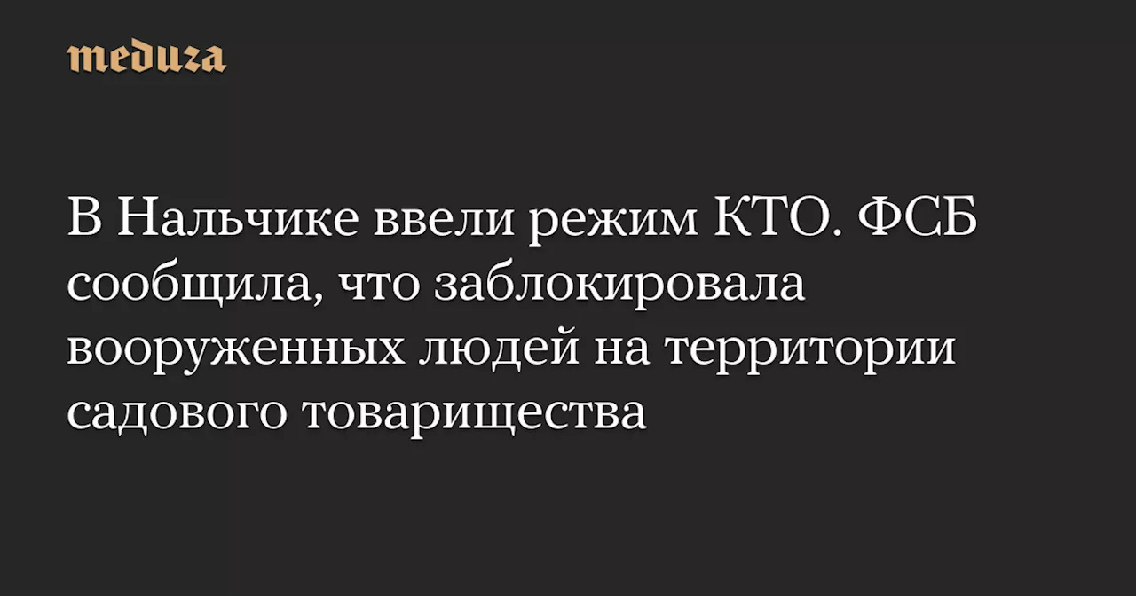 В Нальчике ввели режим КТО. ФСБ сообщила, что заблокировала вооруженных людей на территории садового товарищества — Meduza