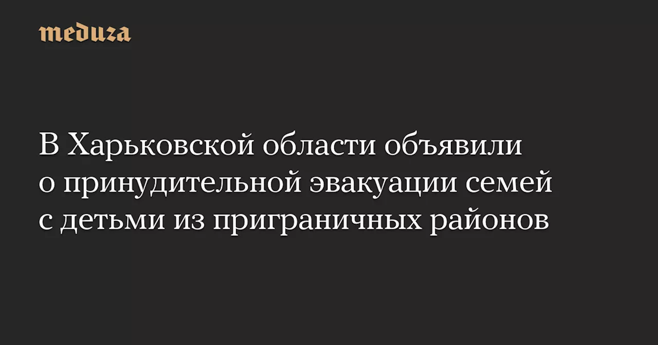 В Харьковской области объявили о принудительной эвакуации семей с детьми из приграничных районов — Meduza