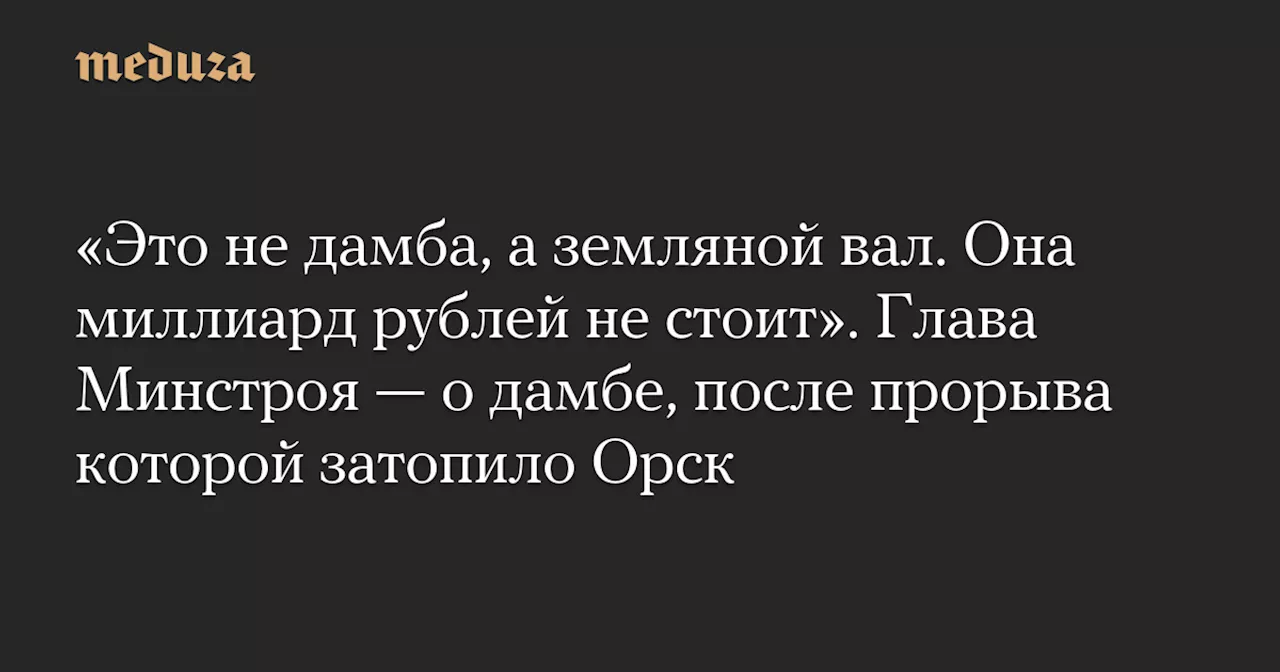 «Это не дамба, а земляной вал. Она миллиард рублей не стоит». Глава Минстроя — о дамбе, после прорыва которой затопило Орск — Meduza