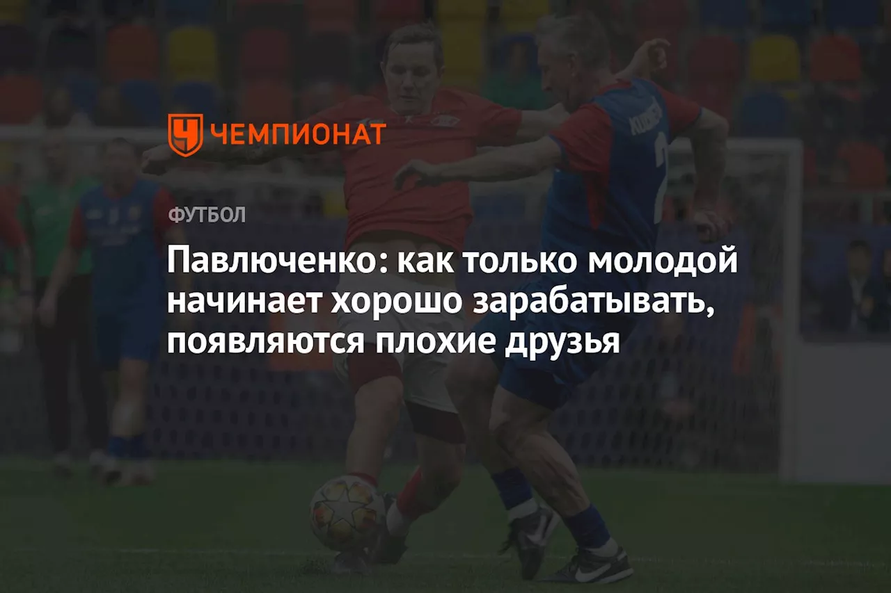 Павлюченко: как только молодой начинает хорошо зарабатывать, появляются плохие друзья