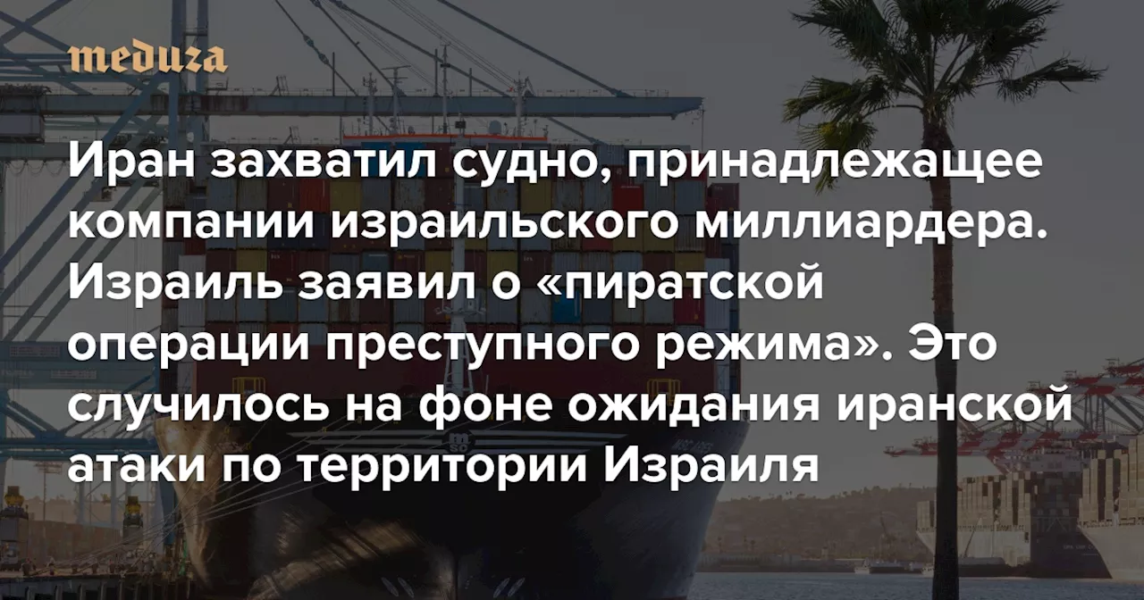 Иран захватил торговое судно, принадлежащее компании израильского миллиардера. Израиль назвал это «пиратской операцией преступного режима» Это произошло на фоне ожидания иранской атаки по территории Израиля — Meduza