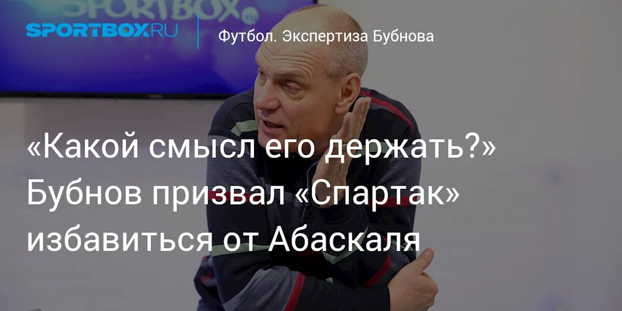 «Какой смысл его держать?» Бубнов призвал «Спартак» избавиться от Абаскаля