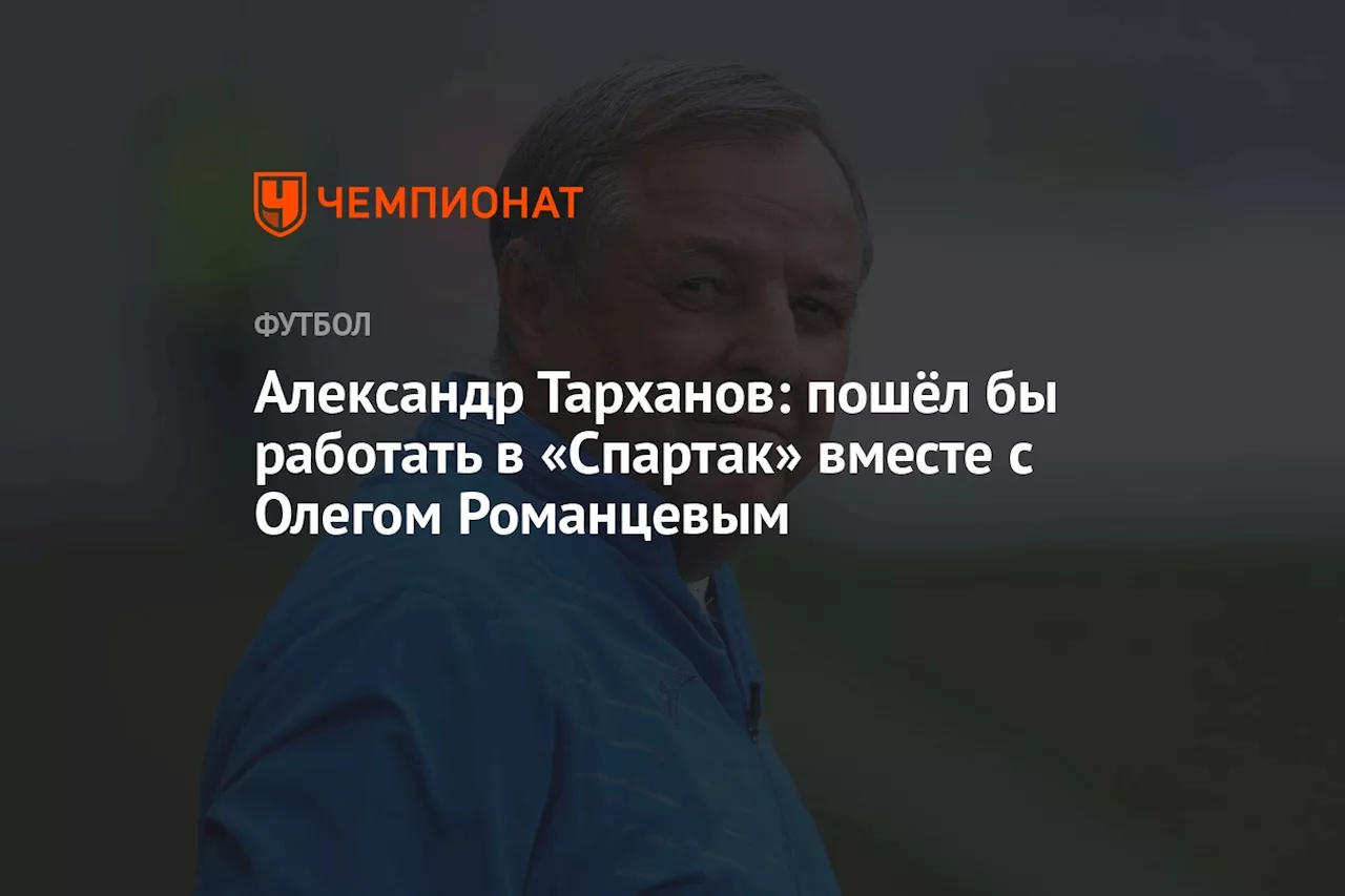 Александр Тарханов: пошёл бы работать в «Спартак» вместе с Олегом Романцевым