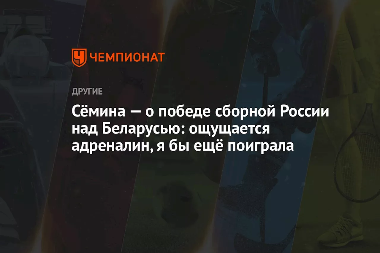 Сёмина — о победе сборной России над Беларусью: ощущается адреналин, я бы ещё поиграла