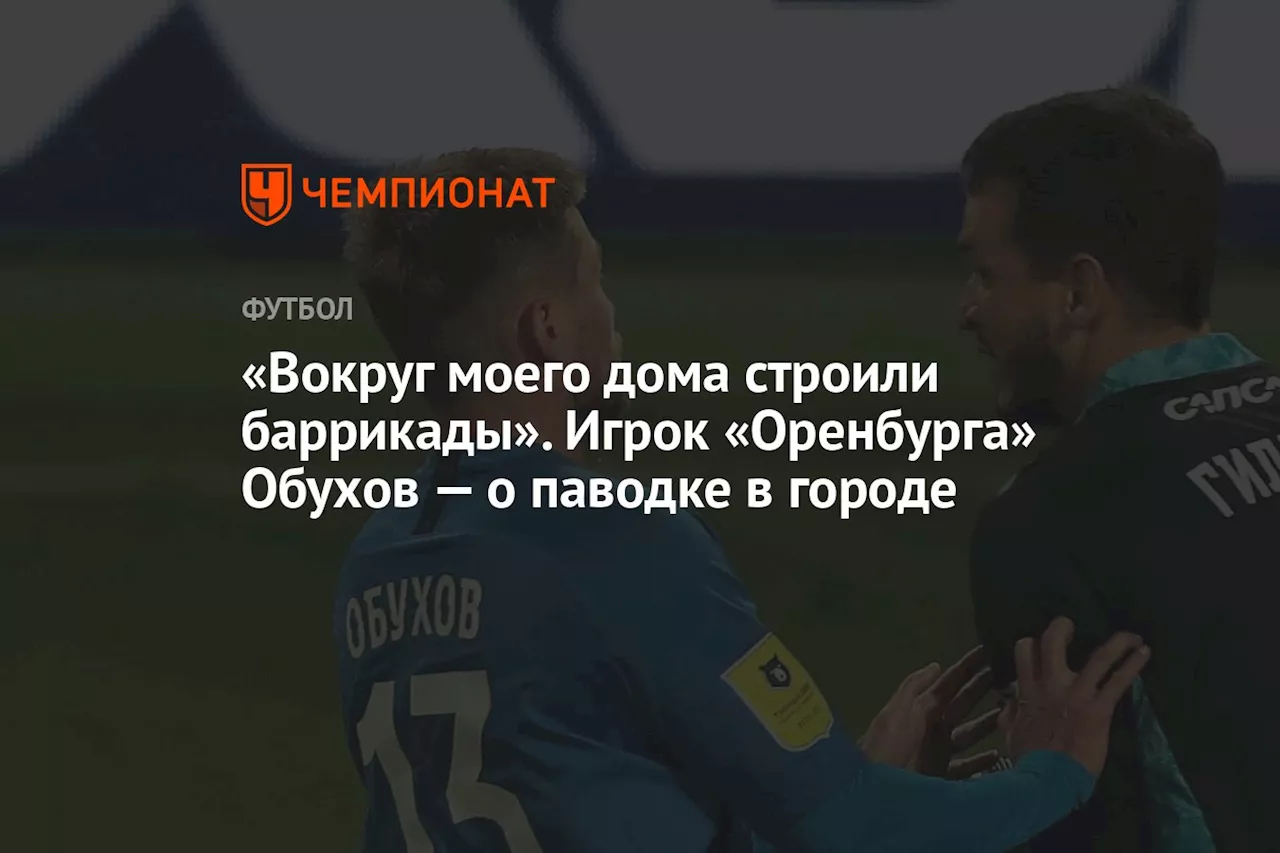 «Вокруг моего дома строили баррикады». Игрок «Оренбурга» Обухов — о паводке в городе