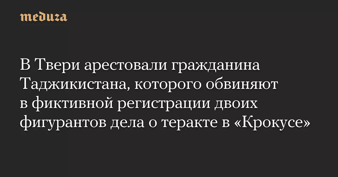 В Твери арестовали гражданина Таджикистана, которого обвиняют в фиктивной регистрации двоих фигурантов дела о теракте в «Крокусе» — Meduza