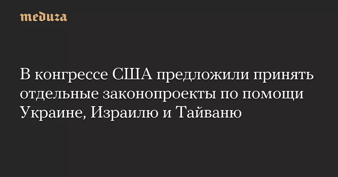 В конгрессе США предложили принять отдельные законопроекты по помощи Украине, Израилю и Тайваню — Meduza