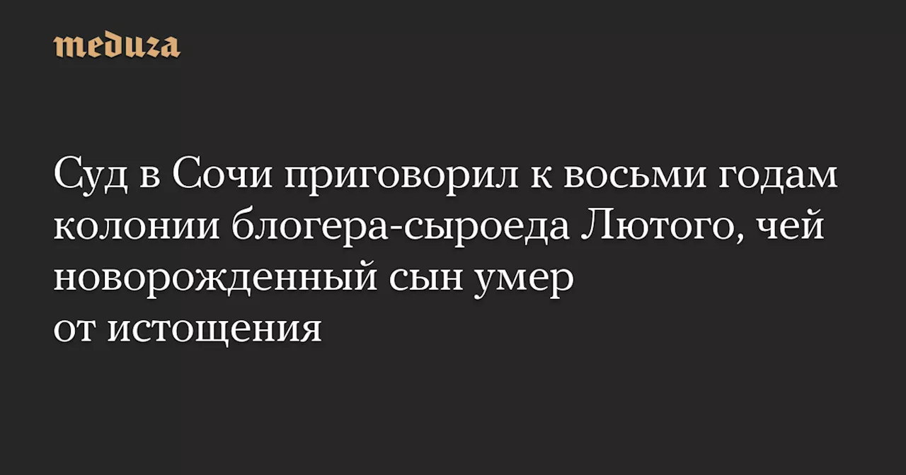 Суд в Сочи приговорил к восьми годам колонии блогера-сыроеда Лютого, чей новорожденный сын умер от истощения — Meduza