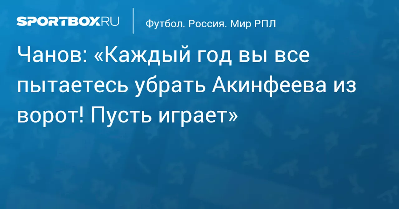 Чанов: «Каждый год вы все пытаетесь убрать Акинфеева из ворот! Пусть играет»