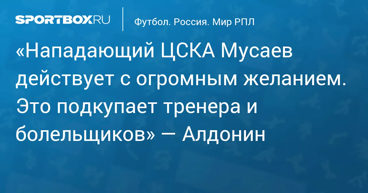 «Нападающий ЦСКА Мусаев действует с огромным желанием. Это подкупает тренера и болельщиков» — Алдонин