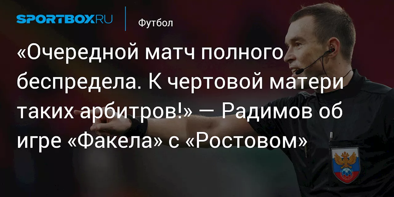 «Очередной матч полного беспредела. К чертовой матери таких арбитров!» — Радимов об игре «Факела» с «Ростовом»