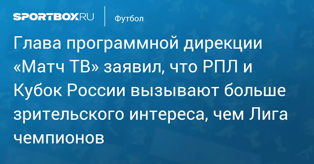 Глава программной дирекции «Матч ТВ» заявил, что РПЛ и Кубок России вызывают больше зрительского интереса, чем Лига чемпионов