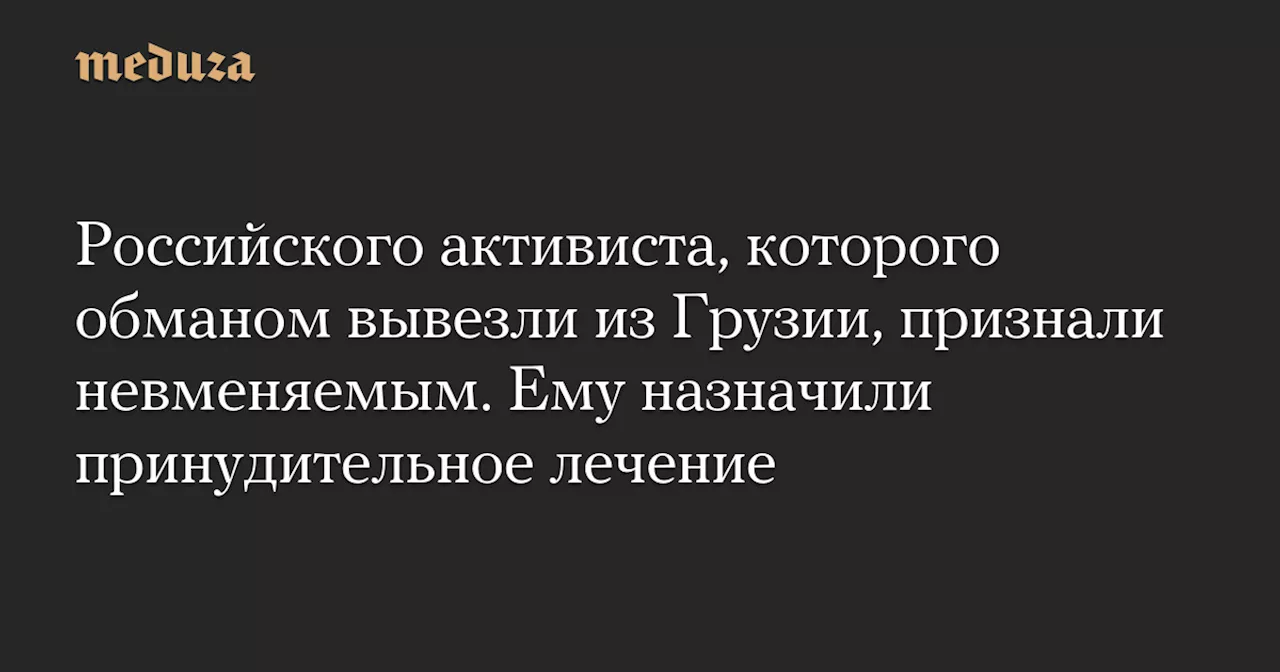 Российского активиста, которого обманом вывезли из Грузии, признали невменяемым. Ему назначили принудительное лечение — Meduza