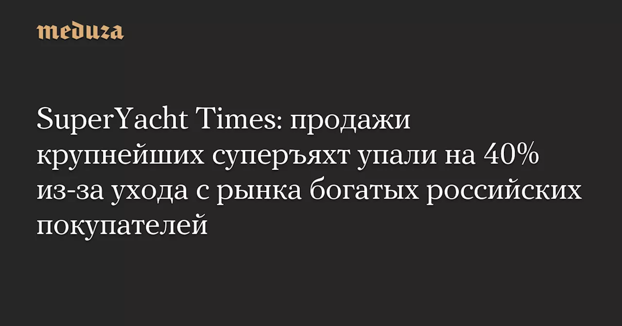 SuperYacht Times: продажи крупнейших суперъяхт упали на 40% из-за ухода с рынка богатых российских покупателей — Meduza