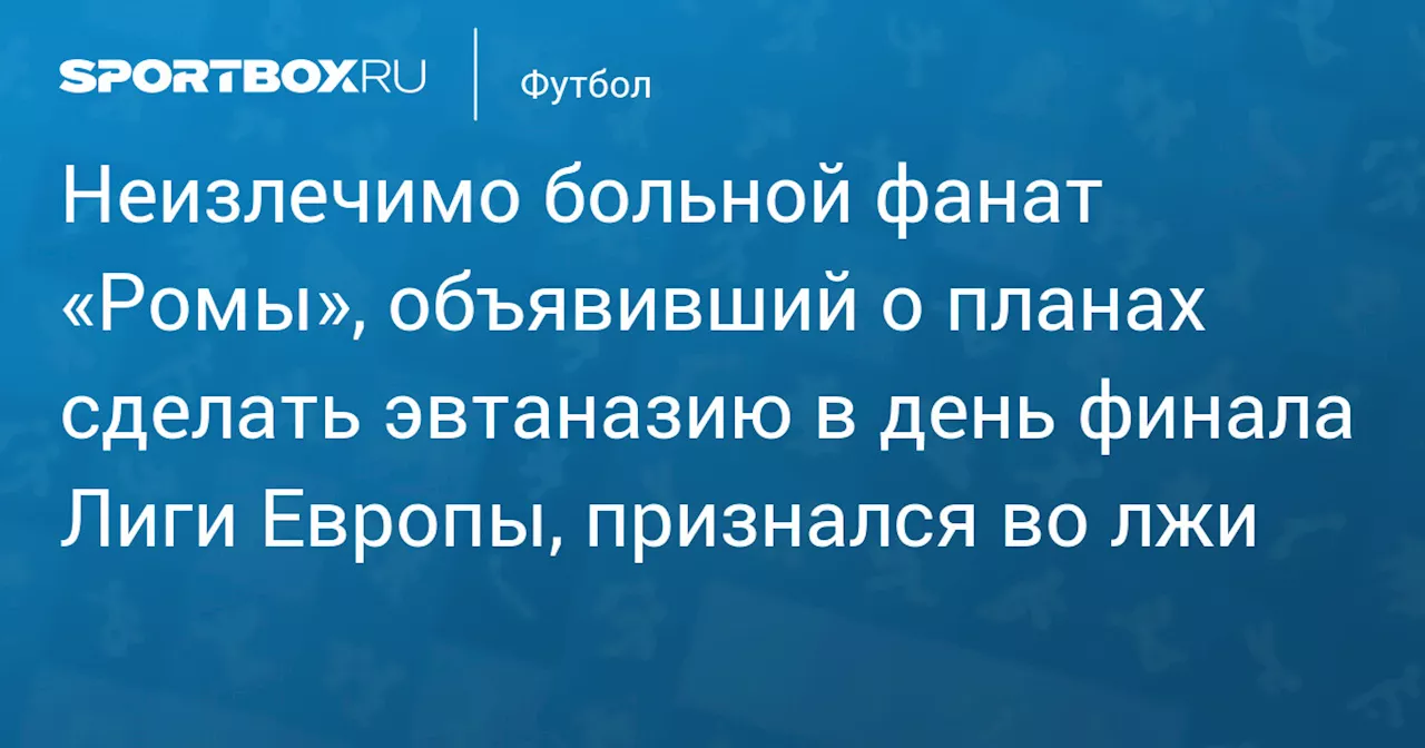 Неизлечимо больной фанат «Ромы», объявивший о планах сделать эвтаназию в день финала Лиги Европы, признался во лжи