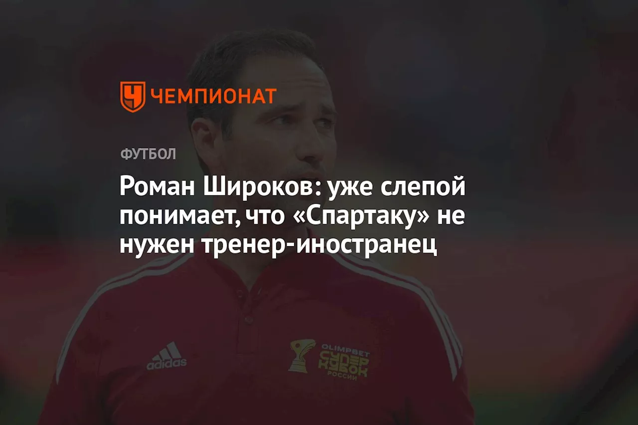 Роман Широков: уже слепой понимает, что «Спартаку» не нужен тренер-иностранец