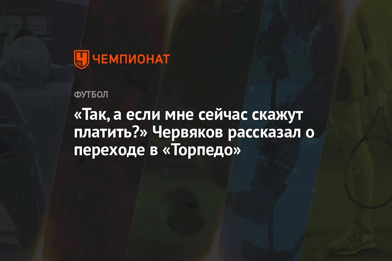 «Так, а если мне сейчас скажут платить?» Червяков рассказал о переходе в «Торпедо»