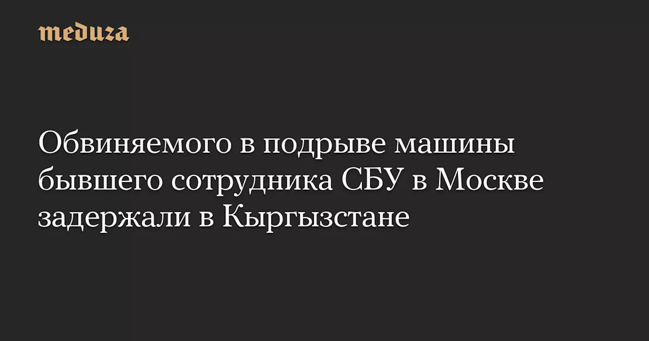 Обвиняемого в подрыве машины бывшего сотрудника СБУ в Москве задержали в Кыргызстане — Meduza