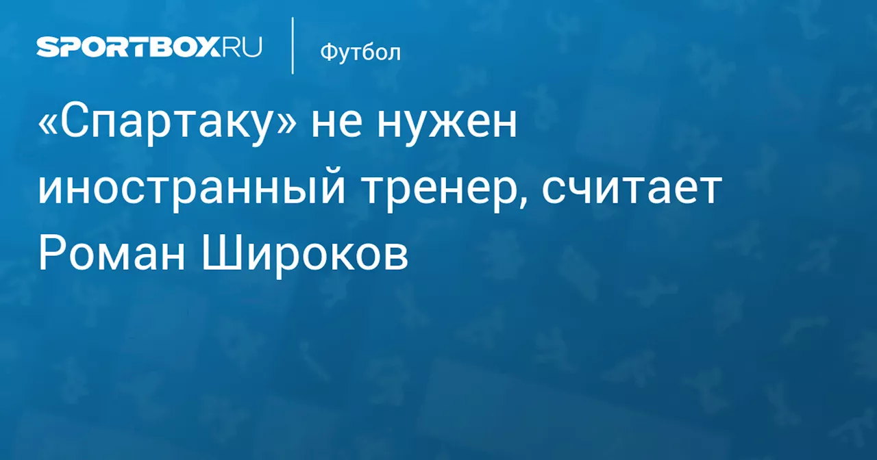 «Спартаку» не нужен иностранный тренер, считает Роман Широков