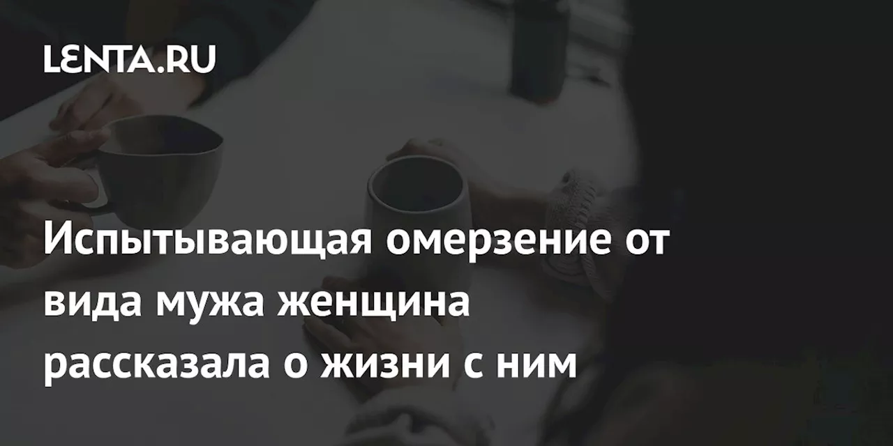 Испытывающая омерзение от вида мужа женщина рассказала о жизни с ним